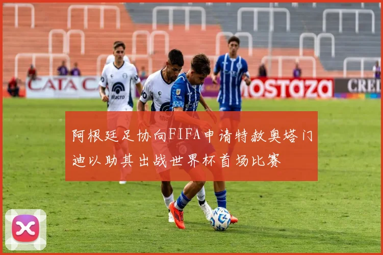 阿根廷足协向FIFA申请特赦奥塔门迪以助其出战世界杯首场比赛