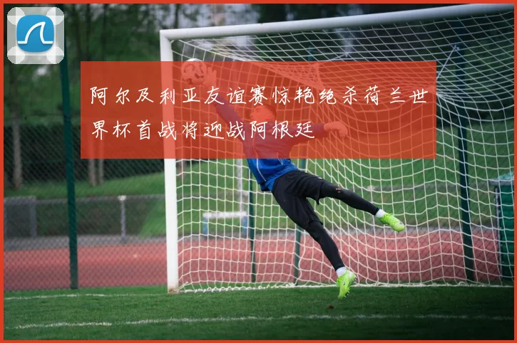 阿尔及利亚友谊赛惊艳绝杀荷兰世界杯首战将迎战阿根廷