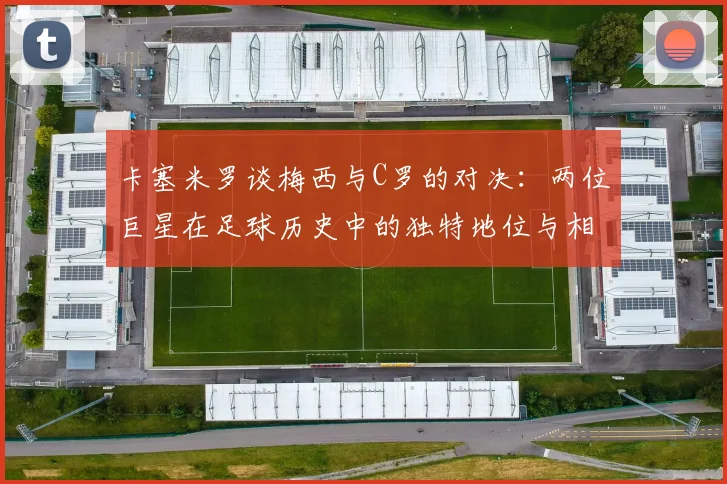 卡塞米罗谈梅西与C罗的对决：两位巨星在足球历史中的独特地位与相互激励