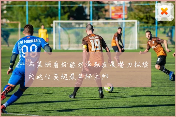 布莱顿看好赫尔泽勒发展潜力拟续约这位英超最年轻主帅
