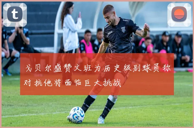 戈贝尔盛赞文班为历史级别球员称对抗他将面临巨大挑战
