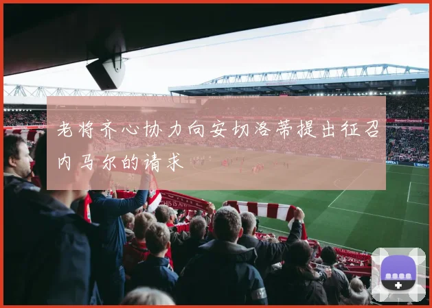 老将齐心协力向安切洛蒂提出征召内马尔的请求