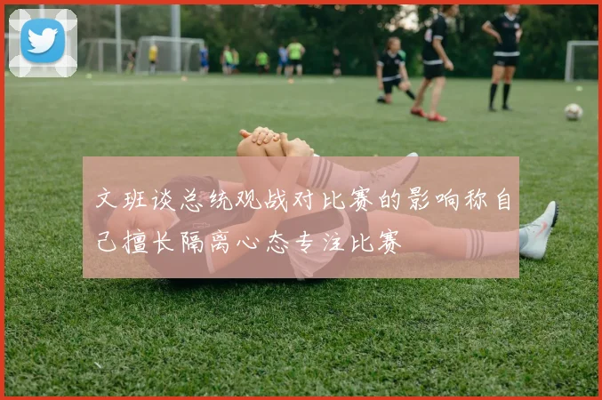 文班谈总统观战对比赛的影响称自己擅长隔离心态专注比赛