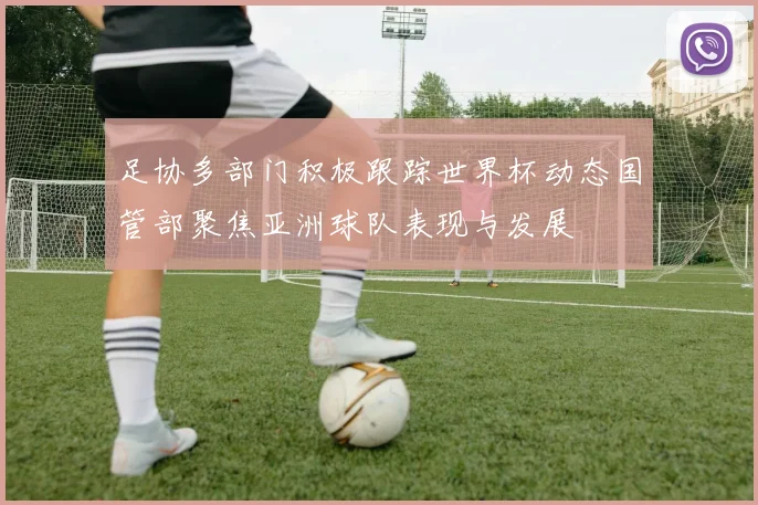 足协多部门积极跟踪世界杯动态国管部聚焦亚洲球队表现与发展