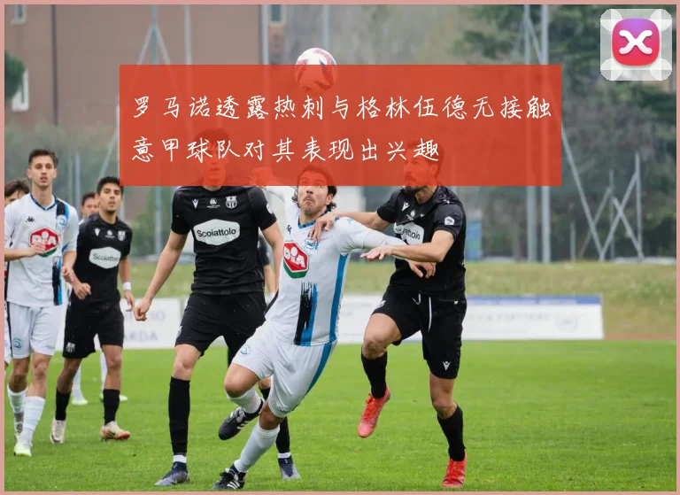 罗马诺透露热刺与格林伍德无接触意甲球队对其表现出兴趣