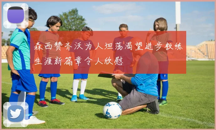 森西赞齐沃为人坦荡渴望进步教练生涯新篇章令人欣慰