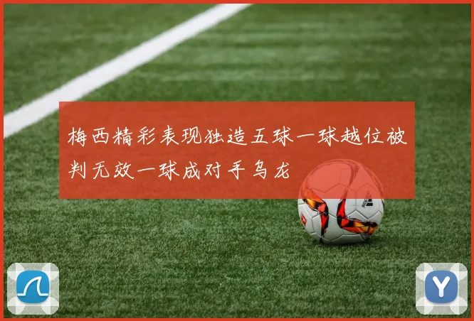 梅西精彩表现独造五球一球越位被判无效一球成对手乌龙