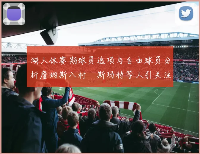 湖人休赛期球员选项与自由球员分析詹姆斯八村塁斯玛特等人引关注