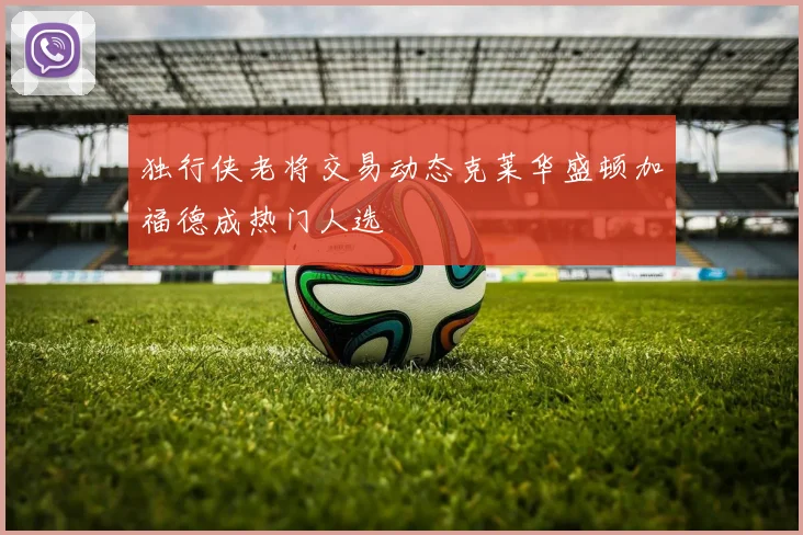 独行侠老将交易动态克莱华盛顿加福德成热门人选