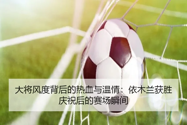大将风度背后的热血与温情：依木兰获胜庆祝后的赛场瞬间